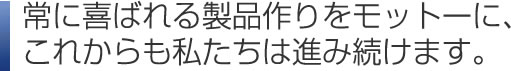常に喜ばれる製品作りをモットーに、これからも私たちは進み続けます。